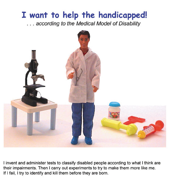 The image shows a male doll, dressed as a doctor, facing outward against a white background. Behind him are a child's medical kit and microscope. The text reads: I invent and administer tests to classify disabled people according to what I think are their impairments. Then I carry out experiments to try to make them more like me. If I fail, I try to identify and kill them before they are born.